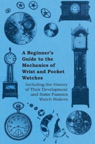 Cover of A Beginners Guide to the Mechanics of Wrist and Pocket Watches - Including the History of Their Development and Some Famous Watch Makers