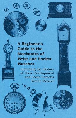 Cover of A Beginners Guide to the Mechanics of Wrist and Pocket Watches - Including the History of Their Development and Some Famous Watch Makers