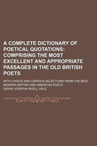 Cover of A Complete Dictionary of Poetical Quotations; Comprising the Most Excellent and Appropriate Passages in the Old British Poets. with Choice and Copious Selections from the Best Modern British and American Poets