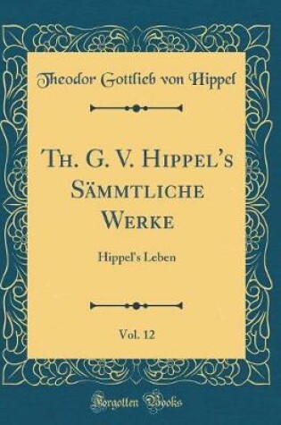 Cover of Th. G. V. Hippel's Sämmtliche Werke, Vol. 12: Hippel's Leben (Classic Reprint)