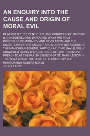 Cover of An Enquiry Into the Cause and Origin of Moral Evil; In Which the Present State and Condition of Mankind Is Considered and Explained Upon the True Principles of Morality and Revelation, and the Objections of the Ancient and Modern Defenders of the Manichea