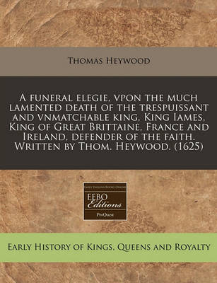 Book cover for A Funeral Elegie, Vpon the Much Lamented Death of the Trespuissant and Vnmatchable King, King Iames, King of Great Brittaine, France and Ireland, Defender of the Faith. Written by Thom. Heywood. (1625)