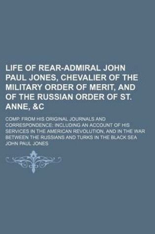 Cover of Life of Rear-Admiral John Paul Jones, Chevalier of the Military Order of Merit, and of the Russian Order of St. Anne,   Comp. from His Original Journals and Correspondence Including an Account of His Services in the American Revolution, and in the War B