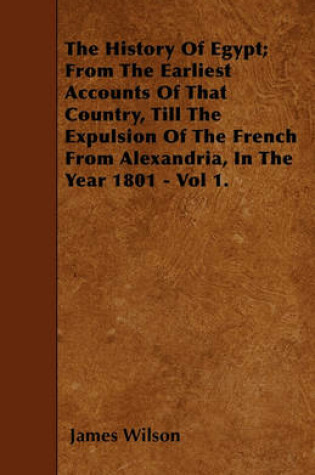 Cover of The History Of Egypt; From The Earliest Accounts Of That Country, Till The Expulsion Of The French From Alexandria, In The Year 1801 - Vol 1.
