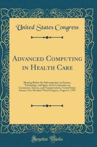 Cover of Advanced Computing in Health Care: Hearing Before the Subcommittee on Science, Technology, and Space of the Committee on Commerce, Science, and Transportation, United States Senate, One Hundred Third Congress; August 5, 1993 (Classic Reprint)