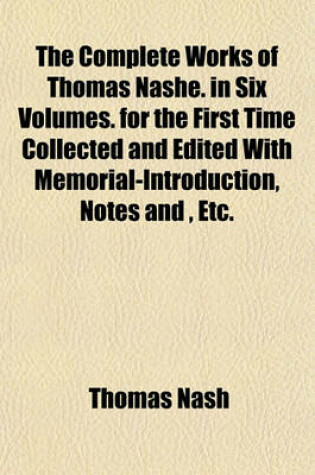 Cover of The Complete Works of Thomas Nashe. in Six Volumes. for the First Time Collected and Edited with Memorial-Introduction, Notes And, Etc.