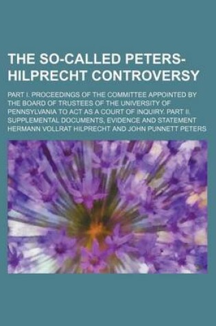 Cover of The So-Called Peters-Hilprecht Controversy; Part I. Proceedings of the Committee Appointed by the Board of Trustees of the University of Pennsylvania to ACT as a Court of Inquiry. Part II. Supplemental Documents, Evidence and Statement