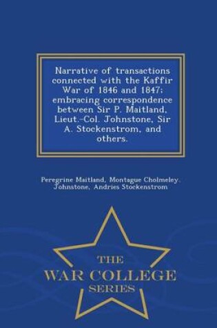 Cover of Narrative of Transactions Connected with the Kaffir War of 1846 and 1847; Embracing Correspondence Between Sir P. Maitland, Lieut.-Col. Johnstone, Sir A. Stockenstrom, and Others. - War College Series