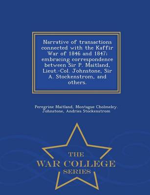 Book cover for Narrative of Transactions Connected with the Kaffir War of 1846 and 1847; Embracing Correspondence Between Sir P. Maitland, Lieut.-Col. Johnstone, Sir A. Stockenstrom, and Others. - War College Series