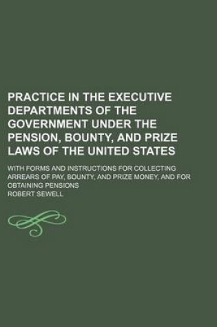 Cover of Practice in the Executive Departments of the Government Under the Pension, Bounty, and Prize Laws of the United States; With Forms and Instructions for Collecting Arrears of Pay, Bounty, and Prize Money, and for Obtaining Pensions