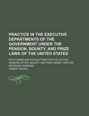 Book cover for Practice in the Executive Departments of the Government Under the Pension, Bounty, and Prize Laws of the United States; With Forms and Instructions for Collecting Arrears of Pay, Bounty, and Prize Money, and for Obtaining Pensions