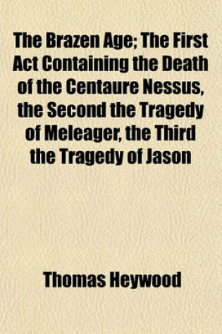 Cover of The Brazen Age; The First ACT Containing the Death of the Centaure Nessus, the Second the Tragedy of Meleager, the Third the Tragedy of Jason