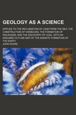 Cover of Geology as a Science; Applied to the Reclamation of Land from the Sea, the Construction of Harbours, the Formation of Railroads, and the Discovery of Coal, with an Assumed Outline Map of the Granite Formation of the Earth