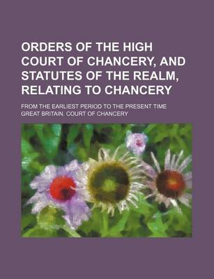 Book cover for Orders of the High Court of Chancery, and Statutes of the Realm, Relating to Chancery; From the Earliest Period to the Present Time