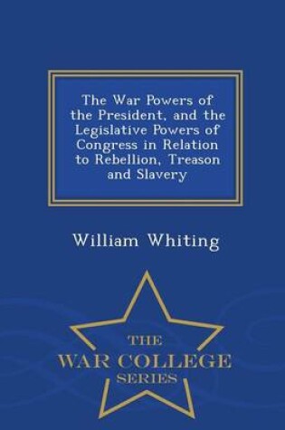 Cover of The War Powers of the President, and the Legislative Powers of Congress in Relation to Rebellion, Treason and Slavery - War College Series