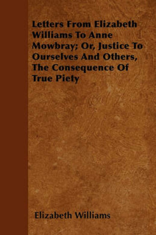 Cover of Letters From Elizabeth Williams To Anne Mowbray; Or, Justice To Ourselves And Others, The Consequence Of True Piety