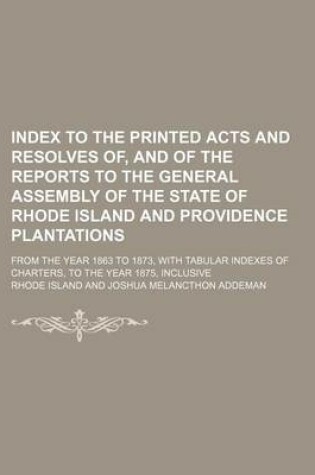 Cover of Index to the Printed Acts and Resolves Of, and of the Reports to the General Assembly of the State of Rhode Island and Providence Plantations; From the Year 1863 to 1873, with Tabular Indexes of Charters, to the Year 1875, Inclusive