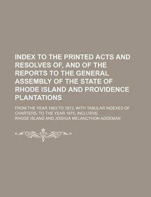 Book cover for Index to the Printed Acts and Resolves Of, and of the Reports to the General Assembly of the State of Rhode Island and Providence Plantations; From the Year 1863 to 1873, with Tabular Indexes of Charters, to the Year 1875, Inclusive