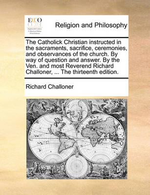 Book cover for The Catholick Christian Instructed in the Sacraments, Sacrifice, Ceremonies, and Observances of the Church. by Way of Question and Answer. by the Ven. and Most Reverend Richard Challoner, ... the Thirteenth Edition.