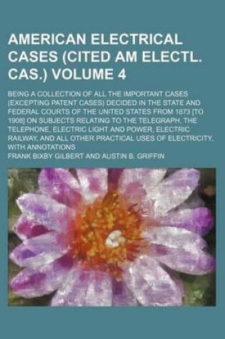 Cover of The American Electrical Cases (Cited Am Electl. Cas.) Volume 4; Being a Collection of All the Important Cases (Excepting Patent Cases) Decided in the State and Federal Courts of the United States from 1873 [To 1908] on Subjects Relating to the Telegraph