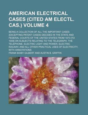 Book cover for The American Electrical Cases (Cited Am Electl. Cas.) Volume 4; Being a Collection of All the Important Cases (Excepting Patent Cases) Decided in the State and Federal Courts of the United States from 1873 [To 1908] on Subjects Relating to the Telegraph