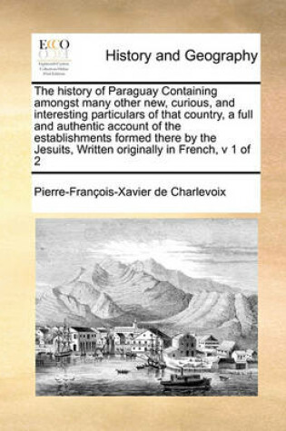 Cover of The History of Paraguay Containing Amongst Many Other New, Curious, and Interesting Particulars of That Country, a Full and Authentic Account of the Establishments Formed There by the Jesuits, Written Originally in French, V 1 of 2