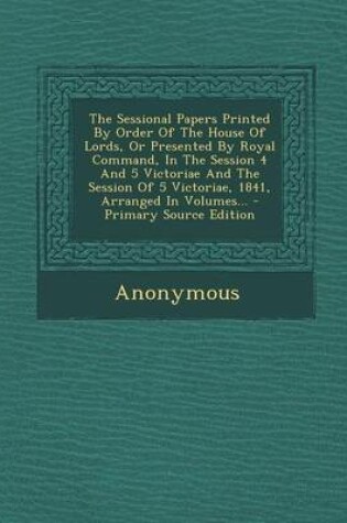 Cover of The Sessional Papers Printed by Order of the House of Lords, or Presented by Royal Command, in the Session 4 and 5 Victoriae and the Session of 5 Victoriae, 1841, Arranged in Volumes...