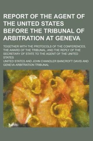 Cover of Report of the Agent of the United States Before the Tribunal of Arbitration at Geneva; Together with the Protocols of the Conferences, the Award of the Tribunal, and the Reply of the Secretary of State to the Agent of the United States