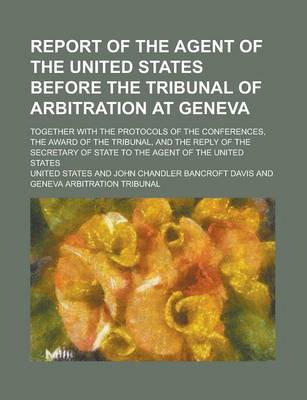 Book cover for Report of the Agent of the United States Before the Tribunal of Arbitration at Geneva; Together with the Protocols of the Conferences, the Award of the Tribunal, and the Reply of the Secretary of State to the Agent of the United States