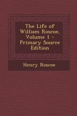 Cover of The Life of William Roscoe, Volume 1 - Primary Source Edition
