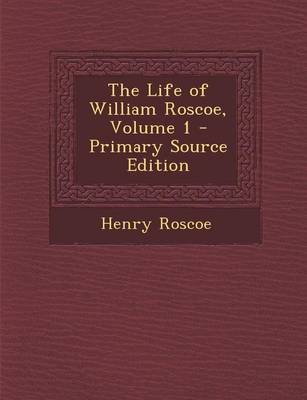 Book cover for The Life of William Roscoe, Volume 1 - Primary Source Edition