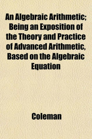 Cover of An Algebraic Arithmetic; Being an Exposition of the Theory and Practice of Advanced Arithmetic, Based on the Algebraic Equation