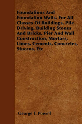 Cover of Foundations And Foundation Walls, For All Classes Of Buildings, Pile Driving, Building Stones And Bricks, Pier And Wall Construction, Mortars, Limes, Cements, Concretes, Stuccos, Etc