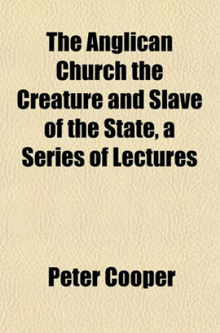 Cover of The Anglican Church the Creature and Slave of the State, a Series of Lectures