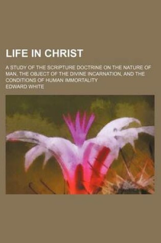 Cover of Life in Christ; A Study of the Scripture Doctrine on the Nature of Man, the Object of the Divine Incarnation, and the Conditions of Human Immortality