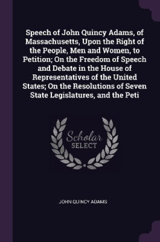 Cover of Speech of John Quincy Adams, of Massachusetts, Upon the Right of the People, Men and Women, to Petition; On the Freedom of Speech and Debate in the House of Representatives of the United States; On the Resolutions of Seven State Legislatures, and the Peti