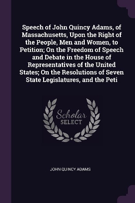 Book cover for Speech of John Quincy Adams, of Massachusetts, Upon the Right of the People, Men and Women, to Petition; On the Freedom of Speech and Debate in the House of Representatives of the United States; On the Resolutions of Seven State Legislatures, and the Peti