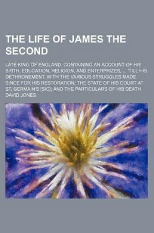 Cover of The Life of James the Second; Late King of England. Containing an Account of His Birth, Education, Religion, and Enterprizes, 'Till His Dethronement. with the Various Struggles Made Since for His Restoration the State of His Court at St.