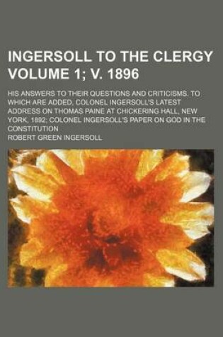 Cover of Ingersoll to the Clergy; His Answers to Their Questions and Criticisms. to Which Are Added, Colonel Ingersoll's Latest Address on Thomas Paine at Chickering Hall, New York, 1892 Colonel Ingersoll's Paper on God in the Volume 1; V. 1896