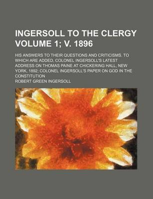 Book cover for Ingersoll to the Clergy; His Answers to Their Questions and Criticisms. to Which Are Added, Colonel Ingersoll's Latest Address on Thomas Paine at Chickering Hall, New York, 1892 Colonel Ingersoll's Paper on God in the Volume 1; V. 1896