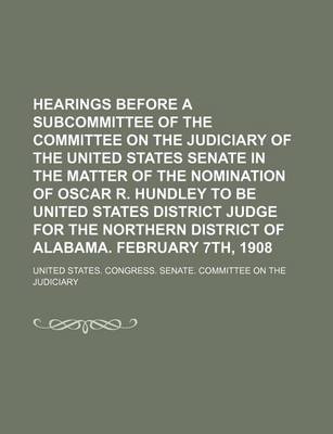 Book cover for Hearings Before a Subcommittee of the Committee on the Judiciary of the United States Senate in the Matter of the Nomination of Oscar R. Hundley to Be United States District Judge for the Northern District of Alabama. February 7th, 1908