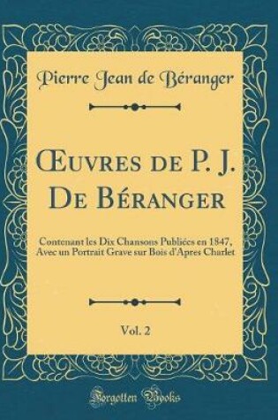 Cover of uvres de P. J. De Béranger, Vol. 2: Contenant les Dix Chansons Publiées en 1847, Avec un Portrait Grave sur Bois d'Apres Charlet (Classic Reprint)