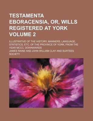 Book cover for Testamenta Eboracensia, Or, Wills Registered at York Volume 2; Illustrative of the History, Manners, Language, Statistics, Etc. of the Province of York, from the Year MCCC. Downwards