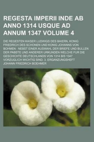 Cover of Regesta Imperii Inde AB Anno 1314 Usque Ad Annum 1347 Volume 4; Die Regesten Kaiser Ludwigs Des Baiern, Konig Friedrich Des Schonen Und Konig Johanns Von Bohmen Nebst Einer Auswahl Der Briefe Und Bullen Der Pabste Und Anderer Urkunden Welche Fur Die Geschi