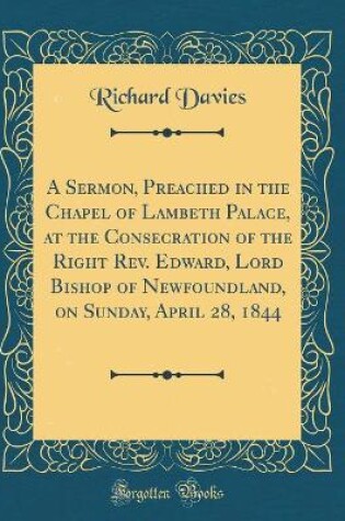 Cover of A Sermon, Preached in the Chapel of Lambeth Palace, at the Consecration of the Right Rev. Edward, Lord Bishop of Newfoundland, on Sunday, April 28, 1844 (Classic Reprint)