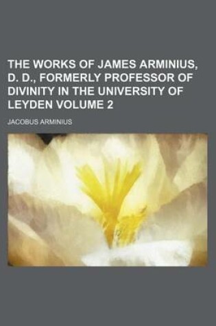 Cover of The Works of James Arminius, D. D., Formerly Professor of Divinity in the University of Leyden Volume 2