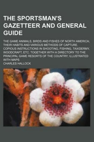 Cover of The Sportsman's Gazetteer and General Guide; The Game Animals, Birds and Fishes of North America Their Habits and Various Methods of Capture. Copious Instructions in Shooting, Fishing, Taxidermy, Woodcraft, Etc. Together with a Directory to the Principal Game