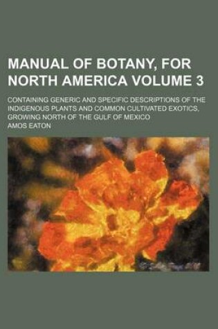 Cover of Manual of Botany, for North America Volume 3; Containing Generic and Specific Descriptions of the Indigenous Plants and Common Cultivated Exotics, Growing North of the Gulf of Mexico