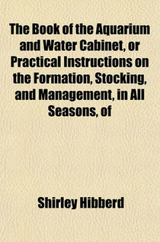 Cover of The Book of the Aquarium and Water Cabinet, or Practical Instructions on the Formation, Stocking, and Management, in All Seasons, of Collections of Fresh Water and Marine Life