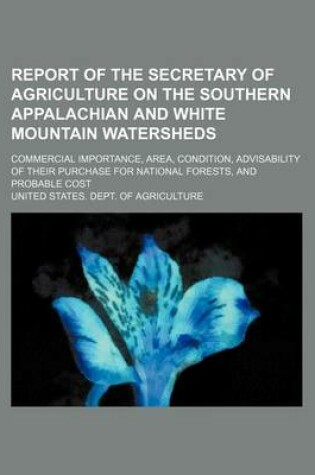 Cover of Report of the Secretary of Agriculture on the Southern Appalachian and White Mountain Watersheds; Commercial Importance, Area, Condition, Advisability of Their Purchase for National Forests, and Probable Cost